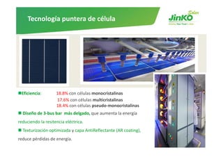 Tecnología puntera de célula




 Eficiencia:        18.8% con células monocristalinas
                    17.6% con células multicristalinas
                    18.4% con células pseudo‐monocristalinas
  Diseño de 3‐bus bar más delgado, que aumenta la energía
         de 3 bus bar  más delgado, que        la energía
reduciendo la resitencia eléctrica. 
  Texturización optimizada y capa AntiReflectante (AR coating),  
                 p         y p                    (         g),
reduce pérdidas de energía.
 