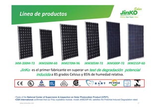 Línea de productos




JKM‐200M‐72   JKM260M‐60     JKM270M‐96      JKM305M‐72                                          JKM300P‐72    JKM255P‐60 

     Ji K es el primer fabricante en superar un t t de degradación potencial
     JinKo    l i      f bi                     test d d    d ió     t   i l
             inducida a 85 grados Celsius y 85% de humedad relativa.




•Tests of the National Center of Supervision & Inspection on Solar Photovoltaic Product (CPVT).
•CSA International confirmed that our Poly crystalline module, model JKM230P-60, satisfies the Potential Induced Degradation rated
     www.jinkosolar.com                                                                                                              17
 
