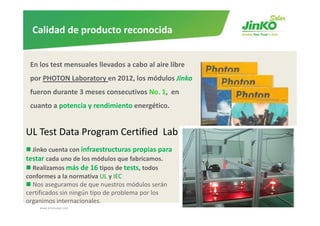 Calidad de producto reconocida


 En los test mensuales llevados a cabo al aire libre 
 por PHOTON Laboratory en 2012, los módulos Jinko
 fueron durante 3 meses consecutivos No. 1,  en 
 cuanto a potencia y rendimiento energético. 


UL Test Data Program Certified  Lab 
  Jinko cuenta con infraestructuras propias para 
testar cada uno de los módulos que fabricamos.
  Realizamos más de 16 tipos de tests, todos 
conformes a la normativa UL y IEC 
  Nos aseguramos de que nuestros módulos serán 
certificados sin ningún tipo de problema por los 
organimos internacionales.
    www.jinkosolar.com                                  18
 