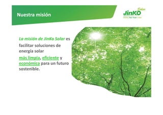 Nuestra misión



La misión de JinKo Solar es
facilitar l i
f ilit soluciones d   de 
energía solar 
más limpia eficiente y
      limpia, eficiente y 
económica para un futuro
sostenible.
 