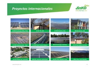 Proyectos internacionales




18 MW Dunhuang Utility, China           10 kW  NY, USA              62 MW Ravenna, Italy            300 kW Denver, USA 




2.4 MW Galatina Insite ‐ Italy   3.3 MW Solar Tunnel, Belgium    800 kW Schongau, Germany        10 kW New Castle, Australia




219 kW Photon Lab , Germany      660 kW, Lausanne, Switzerland   100 kW, Kfar Yehezkel, Israel   1 MW, Straz, Czech Republic 



www.jinkosolar.com                                                                                                         36
 
