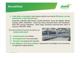 Bancabilidad


       JinKo Solar es bancable y tiene buena relación con más de 40 bancos, los más
      importantes a nivel internacional:
      Santander, Sabadell, BNP Paribas, Société Générale, Caisse des Dépôts, Natixis
      Leasing, OSEO, UNICREDIT, Intesa Sao Paolo, Deutsche Bank, HSH Nordbank,
                                                  l        h      k          db k
      KFW, ING Leasing, Rabobank , Wells Fargo, Standard Chatered Bank, Bank of
      America, INVESTEC, RMB, …
¿Por qué los bancos financian proyectos con  
      módulos Jinko Solar?:

       Finacieramente muy sólidos.
      Tecnologicamente muy avanzados.
       Garantías, las mejores del mercado.
      Due Diligence Third Party Auditors: Evaluaciones tecnológicas de consultoras
      en ingeniería independientes


 www.jinkosolar.com                                                                8
 
