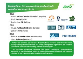 Evaluaciones tecnológicas independientes de 
consultoras en ingeniería
consultoras en ingeniería
 2010
 •MMarzo: Astrom T h i l Ad i
           At       Technical Advisors (E ñ )
                                       (España)
 • Abril: Protos (Italia)
 • Septiembre: 3E (Bélgica)
   Septiembre: 3E
 2011
 • Marzo: RWBeck‐SAIC (USA‐Canada)
 • Octubre: Rina (Italia)
 2012
 • Ab il GL Garrad Hassan (R i U id )
   Abril: GL Garrad Hassan (Reino Unido)
 • Junio: Fichtner (Alemania)
   • Jinko Solar contrata los servicios de consultoras punteras a nivel internacional
   en ingeniería para ser avalados por estos prestigiosos organismos en nuestros
   constantes controles de calidad y mejoras tecnológicas.
   • Los informes popsitivos emitidos por estas compañías independientes
   fortalecen la bacabilidad de nuestros módulos para la tranquilidad de nuestros
   clientes, de los inversores y las instituciones finacieras.
  www.jinkosolar.com                                                                    9
 