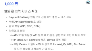 1,000 만
인도 전 지역 서비스 확대
• Payment Gateway 연동으로 신용카드 충전 서비스 시작
• 서버 API Spring Boot 로 변경
• 광고 적용 (CPI, CPC, CPM)
• 치팅과의 전쟁
-> APK 디컴파일 및 API 분석 후 다양한 방법으로 포인트 획득 시도
-> IP Block, API Signature 적용, Device 중복 검증
-> 루팅 Device 비율이 40% 이상으로 Android_ID, IMEI, Sim Serial
등 모든 정보를 조작해서 가입 시도.
 