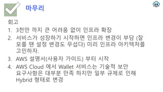 마무리
회고
1. 3천만 까지 큰 어려움 없이 인프라 확장
2. 서비스가 성장하기 시작하면 인프라 변경이 부담 (잘
모를 땐 설정 변경도 무섭다) 미리 인프라 아키텍처를
고민하자.
3. AWS 설명서(사용자 가이드) 부터 시작
4. AWS Cloud 에서 Wallet 서비스는 기술적 보안
요구사항은 대부분 만족 하지만 일부 규제로 인해
Hybrid 형태로 변경
 