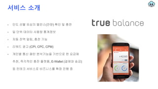 서비스 소개
- 인도 선불 유심의 밸런스(잔량) 확인 및 충전
- 일 단위 데이터 사용량 통계정보
- 자동 잔액 알림, 충전 기능
- 리워드 광고 (CPI, CPC, CPM)
- 개인별 통신 패턴 분석기능을 기반으로 한 요금제
추천, 즉각적인 충전 플랫폼, E-Wallet (결제와 송금)
등 핀테크 서비스로 비즈니스를 확장 진행 중
 