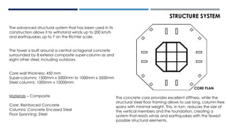 STRUCTURE SYSTEM
The advanced structural system that has been used in its
construction allows it to withstand winds up to 200 km/h
and earthquakes up to 7 on the Richter scale.
The tower is built around a central octagonal concrete
surrounded by 8 exterior composite super-column as and
eight other steel, including outdoors.
Core wall thickness: 450 mm
Super-columns: 1500mm x 5000mm to 1000mm x 3500mm
Steel columns: 1000mm x 10000mm
Materials – Composite
Core: Reinforced Concrete
Columns: Concrete Encased Steel
Floor Spanning: Steel
The concrete core provides excellent stiffness, while the
structural steel floor framing allows to use long, column-free
spans with minimal weight. This, in turn, reduces the size of
the vertical members and the foundation, creating a
system that resists winds and earthquakes with the fewest
possible structural elements.
CORE PLAN
 