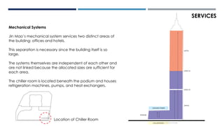Mechanical Systems
Jin Mao’s mechanical system services two distinct areas of
the building: offices and hotels.
This separation is necessary since the building itself is so
large.
The systems themselves are independent of each other and
are not linked because the allocated sizes are sufficient for
each area.
The chiller room is located beneath the podium and houses
refrigeration machines, pumps, and heat exchangers.
SERVICES
CHILLERROOM
COOLING TOWER
LEVEL 22
OFFICE
HOTEL
LEVEL 52
PODIUM
CHILLER ROOM
Location of Chiller Room
 