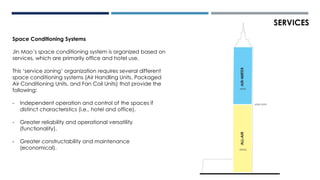 Space Conditioning Systems
Jin Mao’s space conditioning system is organized based on
services, which are primarily office and hotel use.
This ‘service zoning’ organization requires several different
space conditioning systems (Air Handling Units, Packaged
Air Conditioning Units, and Fan Coil Units) that provide the
following:
- Independent operation and control of the spaces if
distinct characteristics (i.e., hotel and office).
- Greater reliability and operational versatility
(functionality).
- Greater constructability and maintenance
(economical).
SERVICES
OFFICE
HOTEL
LEVEL 51/52
AIR-WATERALL-AIR
 