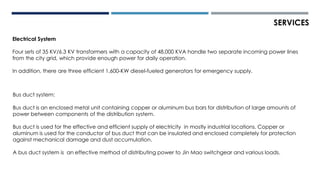 Electrical System
Four sets of 35 KV/6.3 KV transformers with a capacity of 48,000 KVA handle two separate incoming power lines
from the city grid, which provide enough power for daily operation.
In addition, there are three efficient 1,600-KW diesel-fueled generators for emergency supply.
Bus duct system:
Bus duct is an enclosed metal unit containing copper or aluminum bus bars for distribution of large amounts of
power between components of the distribution system.
Bus duct is used for the effective and efficient supply of electricity in mostly industrial locations. Copper or
aluminum is used for the conductor of bus duct that can be insulated and enclosed completely for protection
against mechanical damage and dust accumulation.
A bus duct system is an effective method of distributing power to Jin Mao switchgear and various loads.
SERVICES
 