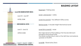 Basement - Parking area
Level 1 and Level 2 – Lobby
Level 3 to Level 52 - Five different Office zones
Service Level - A double height Mechanical Level
Level 53 to Level 87 – Hotel
The major tenant of the building is the five-star 555-room
Shanghai Grand Hyatt hotel
The barrel-vaulted atrium starts at the 56th floor and extends
upwards to the 87th.
Level 88 – Observatory Deck
BUILDING LAYOUT
UNDERGROUND PARKING
MECHANICAL LEVEL
 