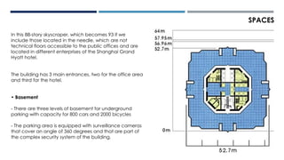 SPACES
In this 88-story skyscraper, which becomes 93 if we
include those located in the needle, which are not
technical floors accessible to the public offices and are
located in different enterprises of the Shanghai Grand
Hyatt hotel.
The building has 3 main entrances, two for the office area
and third for the hotel.
• Basement
- There are three levels of basement for underground
parking with capacity for 800 cars and 2000 bicycles
- The parking area is equipped with surveillance cameras
that cover an angle of 360 degrees and that are part of
the complex security system of the building.
 