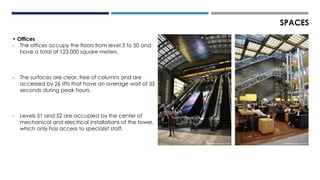 SPACES
• Offices
- The offices occupy the floors from level 3 to 50 and
have a total of 123,000 square meters.
- The surfaces are clear, free of columns and are
accessed by 26 lifts that have an average wait of 35
seconds during peak hours.
- Levels 51 and 52 are occupied by the center of
mechanical and electrical installations of the tower,
which only has access to specialist staff.
 