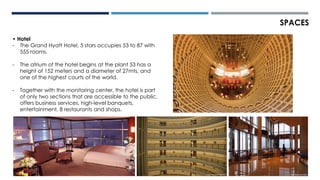 SPACES
• Hotel
- The Grand Hyatt Hotel, 5 stars occupies 53 to 87 with
555 rooms.
- The atrium of the hotel begins at the plant 53 has a
height of 152 meters and a diameter of 27mts, and
one of the highest courts of the world.
- Together with the monitoring center, the hotel is part
of only two sections that are accessible to the public,
offers business services, high-level banquets,
entertainment, 8 restaurants and shops.
 