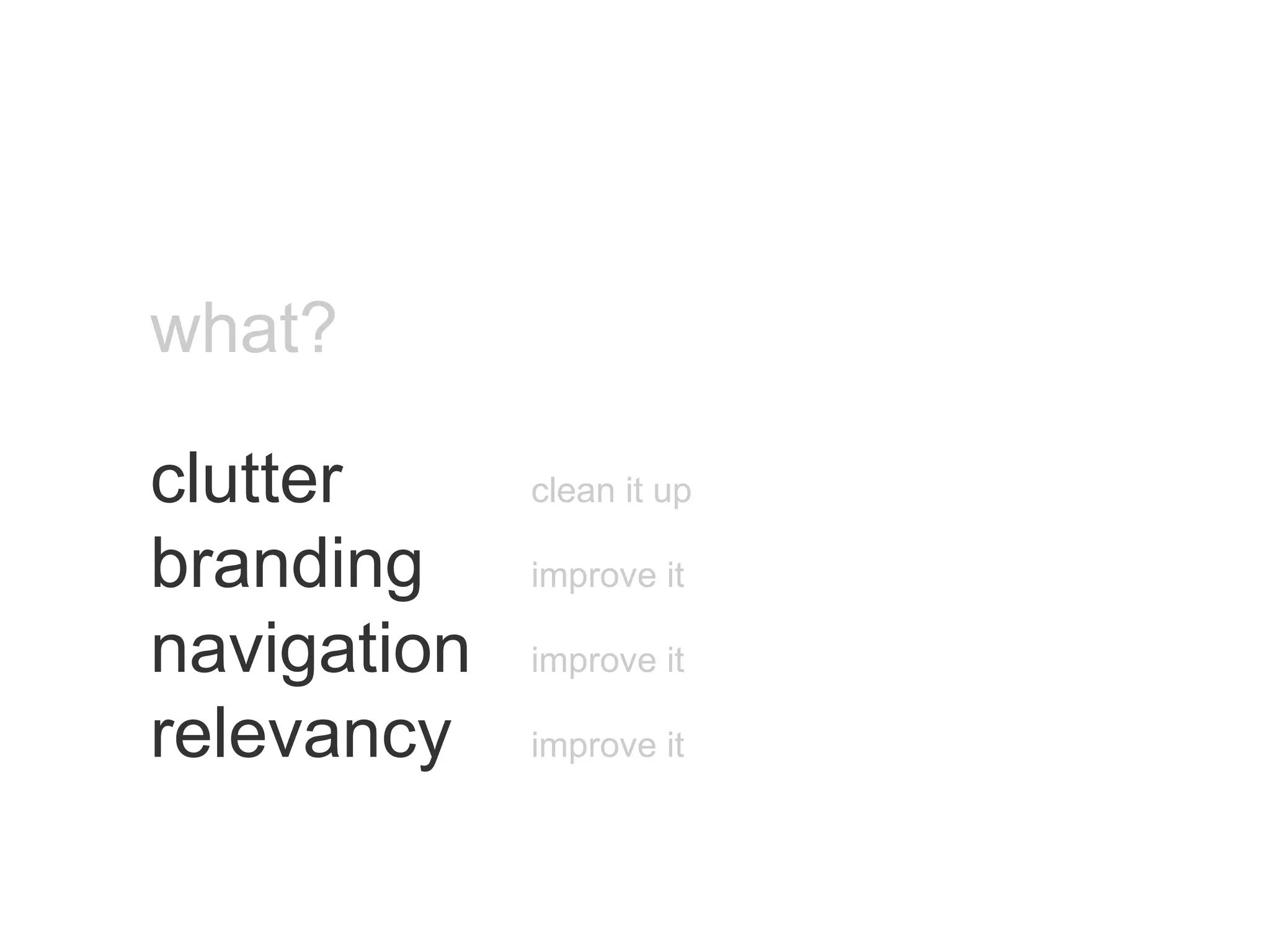 what? clutter   clean it up branding   improve it navigation   improve it relevancy   improve it 
