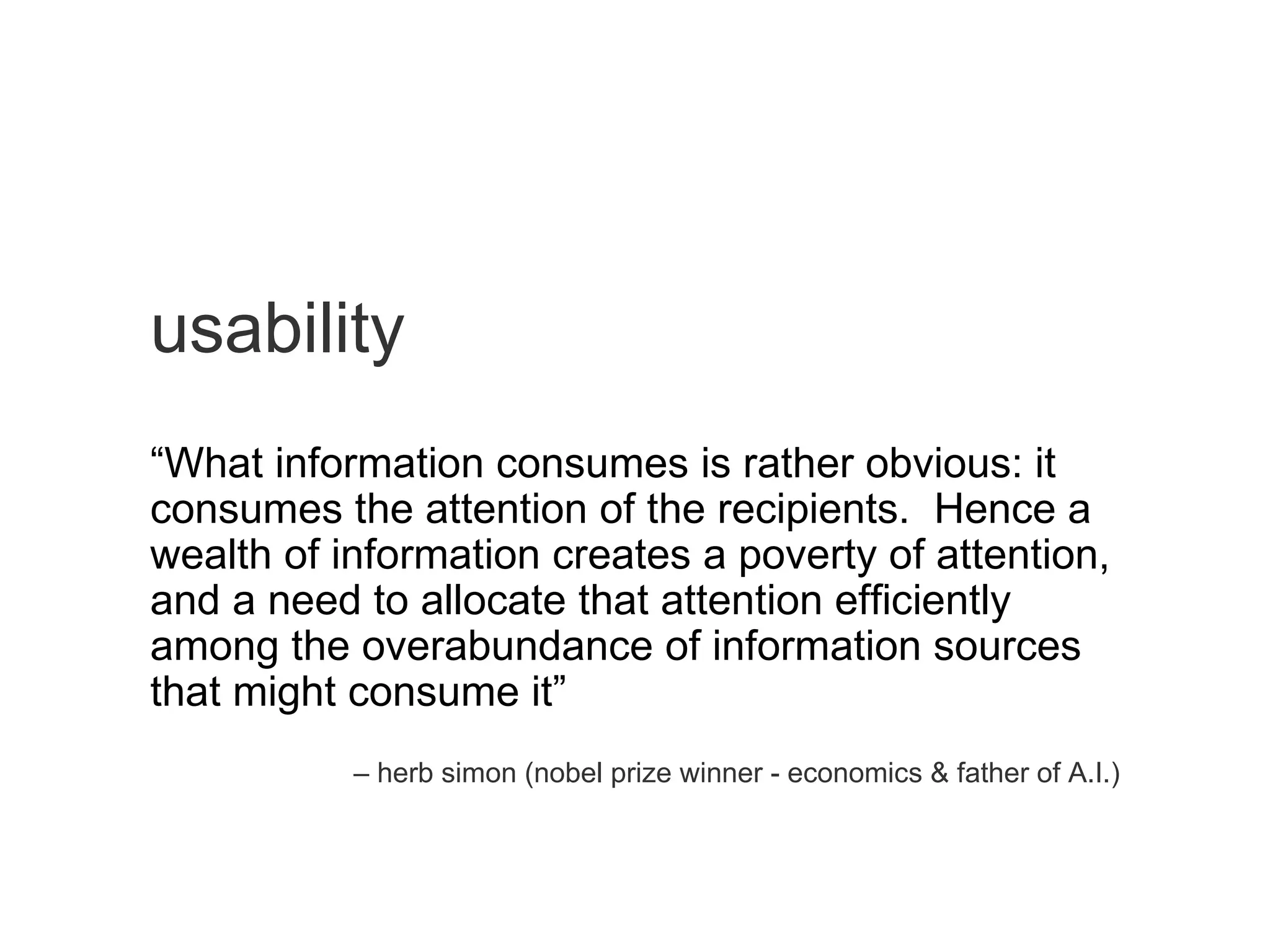 usability “ What information consumes is rather obvious: it consumes the attention of the recipients.  Hence a wealth of information creates a poverty of attention, and a need to allocate that attention efficiently among the overabundance of information sources that might consume it” –  herb simon (nobel prize winner - economics & father of A.I.) 