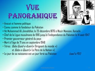 • Avocat et homme politique
• Connu comme le fondateur du Pakistan
• Né Muhammad Ali Jinnahbhai, le 25 décembre 1876 à Wazir Mansion, Karachi
• Chef de la Ligue musulmane de 1916 jusqu'à l'indépendance du Pakistan le 14 août 1947
• Premier gouverneur général du pays
• Mort à l‘âge de 71 ans en septembre 1948
• Titres: Baba Quaid-e-Azam (« Dirigeant du monde »)
et Baba-e-Qaum (« Le Père de la Nation »)
• Le jour de sa naissance est un jour férié au Pakistan (sauf à PU!)
Hibah Ayesha Hashir 3
 