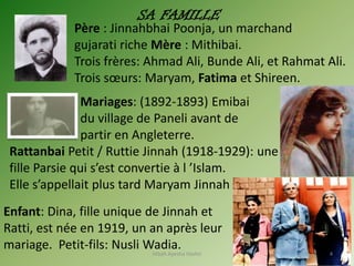 Père : Jinnahbhai Poonja, un marchand
gujarati riche Mère : Mithibai.
Trois frères: Ahmad Ali, Bunde Ali, et Rahmat Ali.
Trois sœurs: Maryam, Fatima et Shireen.
Mariages: (1892-1893) Emibai
du village de Paneli avant de
partir en Angleterre.
Rattanbai Petit / Ruttie Jinnah (1918-1929): une
fille Parsie qui s’est convertie à l ’Islam.
Elle s’appellait plus tard Maryam Jinnah
Enfant: Dina, fille unique de Jinnah et
Ratti, est née en 1919, un an après leur
mariage. Petit-fils: Nusli Wadia.
SA FAMILLE
Hibah Ayesha Hashir 4
 
