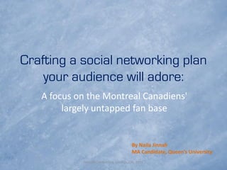Crafting a social networking plan
    your audience will adore:
   A focus on the Montreal Canadiens'
        largely untapped fan base


                                       By Naila Jinnah
                                       MA Candidate, Queen’s University
            NASSM Conference, London, ON, 2011
 