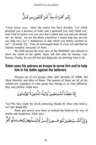 the       and




                                        I
                                              .

“[And Satan says, when the matter has been decided, ‘Lo! Allah
promised you a promise of truth; and I promised you, then failed you.
And I had no power over you save that I called unto you and you obeyed
me. So blame me not, but blame yourselves. I cannot help you, nor can
you help me.] Lo! I disbelieved in that which you before ascribed to
me”’ (Ib ra h im 22). First, he encouraged them to every evil and then he
claimed complete innocence of them.
        We shall present the story later of the            who claimed to
know the world of the spirits. Satan left him after he became very
famous. Finally, he was left lost and disgraced, not knowing what to do.


Satan uses his patrons as troops to serve him and to help
      him in his battle against the believers
        Humans are of two groups: allies and servants of Allah, the
Most Merciful, and allies of Satan. The patrons of Satan are all of the
unbelievers, regardless of what group they belong to or what affiliation
they may profess. Allah says,




     We have made the devils protecting friends for those who believe
not”     Araaf 27).
        Satan gets power over them to mislead the believers by way of
doubts and skepticism. Allah says,




                                  94
 