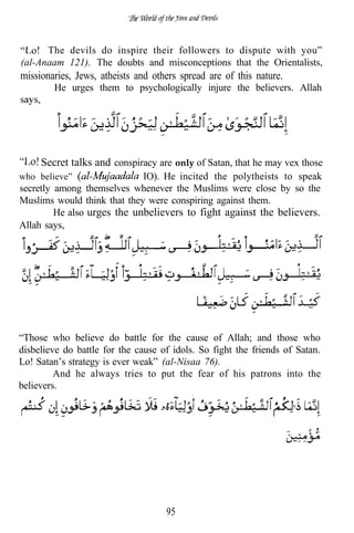 . The devils do inspire their followers to dispute with you”
(al-Anaam 121). The doubts and misconceptions that the Orientalists,
missionaries, Jews, atheists and others spread are of this nature.
        He urges them to psychologically injure the believers. Allah




    . Secret talks and conspiracy are only of Satan, that he may vex those
who believe”                  IO). He incited the polytheists to speak
secretly among themselves whenever the Muslims were close by so the
Muslims would think that they were conspiring against them.
         He also urges the unbelievers to fight against the believers.
Allah says,




“Those who believe do battle for the cause of Allah; and those who
disbelieve do battle for the cause of idols. So fight the friends of Satan.
Lo! Satan’s strategy is ever weak” (al-Nisaa 76).
         And he always tries to put the fear of his patrons into the
believers.




                                    95
 
