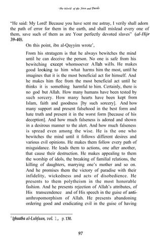 of tfie   and




“He said: My Lord! Because you have sent me astray, I verily shall adorn
the path of error for them in the earth, and shall mislead every one of
them, save such of them as are Your perfectly devoted slaves”
39-40).
        On this point, ibn al-Qayyim wrote’,
        From his stratagem is that he always bewitches the mind
        until he can deceive the person. No one is safe from his
        bewitching         pt whomsoever A          wil He makes
        good            to him what harms him the most, until he
        imagines that it is the most beneficial act for himself. And
        he makes him flee from the most beneficial act until he
        thinks it is something harmful to him. Certainly, there is
        no god but Allah. How many humans have been tested by
        such sorcery. How many hearts have been kept from
        Islam, faith and goodness [by such sorcery]. And how
        many support and present falsehood in the best form and
        hate truth and present it in the worst form [because of his
        deception]. And how much falseness is adored and shown
        in a desirous manner to the alert. And how much falseness
        is spread even among the wise. He is the one who
        bewitches the mind until it follows different desires and
        various evil opinions. He makes them follow every path of
        misguidance. He leads them to actions, one after another,
        that cause their destruction. He makes appealing to them
        the worship of idols, the breaking of familial relations, the
        killing of daughters, marrying one’s mother and so on.
        And he promises them the victory of paradise with their
        infidelity, wickedness and acts of disobedience. He
        presents to them polytheism in the most honorable
        fashion. And he presents rejection of Allah’s attributes, of
        His transcendence and of His speech in the guise of
        anthropomorphism of Allah. He presents abandoning
        ordering good and eradicating evil in the guise of having


        al-Luhfaan, vol. 1, p. 130.


                                           97
 