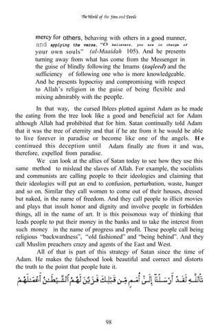 the      and



                   others, behaving with others in a                    manner,
        and   applying the verse,         believers,   you   are   in   charge   of

        your own souls” (al-Maaidah 105). And he presents
        turning away from what has come from the Messenger in
        the guise of blindly following the Imams        and the
        sufficiency of following one who is more knowledgeable.
        And he presents hypocrisy and compromising with respect
        to Allah’s religion in the guise of being flexible and
        mixing admirably with the people.
         In that way, the cursed Iblees plotted against Adam as he made
the eating from the tree look like a good and beneficial act for Adam
although Allah had prohibited that for him. Satan continually told Adam
that it was the tree of eternity and that if he ate from it he would be able
to live forever in paradise or become like one of the angels. H e
continued this deception until Adam finally ate from it and was,
therefore, expelled from paradise.
         We can look at the allies of Satan today to see how they use this
same method to mislead the slaves of Allah. For example, the socialists
and communists are calling people to their ideologies and claiming that
their ideologies will put an end to confusion, perturbation, waste, hunger
and so on. Similar they call women to come out of their houses, dressed
but naked, in the name of freedom. And they call people to illicit movies
and plays that insult honor and dignity and involve people in forbidden
things, all in the name of art. It is this poisonous way of thinking that
leads people to put their money in the banks and to take the interest from
such money in the name of progress and profit. These people call being
religious “backwardness”, old fashioned” and “being behind”. And they
call Muslim preachers crazy and agents of the East and West.
         All of that is part of this strategy of Satan since the time of
Adam. He makes the falsehood look beautiful and correct and distorts
the truth to the point that people hate it.




                                     98
 