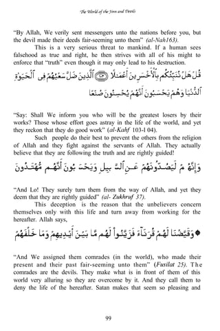 “By Allah, We verily sent messengers unto the nations before you, but
the devil made their deeds fair-seeming unto them” (al-Nah163).
         This is a very serious threat to mankind. If a human sees
falsehood as true and right, he then strives with all of his might to
enforce that “truth” even though it may only lead to his destruction.




“Say: Shall We inform you who will be the greatest losers by their
works? Those whose effort goes astray in the life of the world, and yet
they reckon that they do good work”             103-l 04).
         Such people do their best to prevent the others from the religion
of Allah and they fight against the servants of Allah. They actually
believe that they are following the truth and are rightly guided!




“And Lo! They surely turn them from the way of Allah, and yet they
deem that they are rightly guided” (al-    37).
         This deception is the reason that the unbelievers concern
themselves only with this life and turn away from working for the
hereafter. Allah says,




“And We assigned them comrades (in the world), who made their
present and their past fair-seeming unto them”               25). T h e
comrades are the devils. They make what is in front of them of this
world very alluring so they are overcome by it. And they call them to
deny the life of the hereafter. Satan makes that seem so pleasing and



                                    99
 