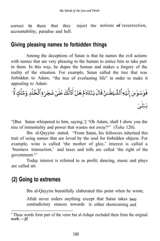 correct to them that they             reject        notions of resurrection,
accountability, paradise and hell.


Giving pleasing names to forbidden things
        Among the deceptions of Satan is that he names the evil actions
with names that are very pleasing to the human to entice him to take part
in them. In this way, he dupes the human and makes a forgery of the
reality of the situation. For example, Satan called the tree that was
forbidden to Adam, “the tree of everlasting life” in order to make it
appealing to Adam:




“[But Satan whispered to him, saying,‘] ‘Oh Adam, shall I show you the
tree of immortality and power that wastes not away?“’ (Taha 120).
         Ibn al-Qayyim stated, “From Satan, his followers inherited this
trait of using names that are loved by the soul for forbidden objects. For
example, wine is called ‘the mother of glee,’ interest is called a
‘business transaction,’ and taxes and tolls are called ‘the right of the
government.“’
         Today interest is referred to as profit; dancing, music and plays
are called art.


(2) Going to extremes
        Ibn al-Qayyim beautifully elaborated this point when he wrote,
        Allah never orders anything except that Satan takes two
        contradictory stances towards it: either shortcoming and

 These words form part of the verse but al-Ashqar excluded them from the original



                                     100
 