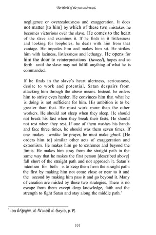 negligence or overzealousness and exaggeration. It does
      not matter [to him] by which of these two mistakes he
      becomes victorious over the slave. He comes to the heart
      of the slave and examines it. If he finds in it listlessness
      and looking for loopholes, he deals with him from that
      vantage. He impedes him and makes him sit. He strikes
      him with laziness, listlessness and lethargy. He opens for
      him the door to reinterpretations              hopes and so
      forth until the slave may not fulfill anything of what he is
      commanded.

      If he finds in the slave’s heart alertness, seriousness,
      desire to work and potential, Satan despairs from
      attacking him through the above means. Instead, he orders
      him to strive even harder. He convinces him that what he
      is doing is not sufficient for him. His ambition is to be
      greater than that. He must work more than the other
      workers. He should not sleep when they sleep. He should
      not break his fast when they break their fasts. He should
      not rest when they rest. If one of them washes his hands
      and face three times, he should was them seven times. If
      one makes wudhu for prayer, he must make ghusl. [He
      orders him to] similar other acts of exaggeration and
      extremism. He makes him go to extremes and beyond the
      limits. He makes him stray from the straight path in the
      same way that he makes the first person [described above]
      fall short of the straight path and not approach it. Satan’s
      intention for both is to keep them from the straight path:
      the first by making him not come close or near to it and
      the second by making him pass it and go beyond it. Many
      of creation are misled by these two strategies. There is no
      escape from them except deep knowledge, faith and the
      strength to fight Satan and stay along the middle path.’


ibn        al-Waabil al-Sayib,


                                  101
 