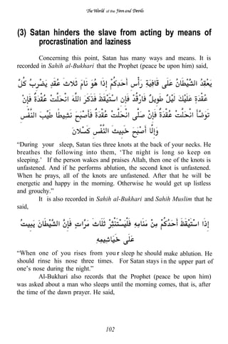 of the




(3) Satan hinders the slave from acting by means of
      procrastination and laziness
        Concerning this point, Satan has many ways and means. It is
recorded in Sahih al-Bukhari that the Prophet (peace be upon him) said,




“During your sleep, Satan ties three knots at the back of your necks. He
breathes the following into them, ‘The night is long so keep on
sleeping.’ If the person wakes and praises Allah, then one of the knots is
unfastened. And if he performs ablution, the second knot is unfastened.
When he prays, all of the knots are unfastened. After that he will be
energetic and happy in the morning. Otherwise he would get up listless
and grouchy.”
        It is also recorded in Sahih al-Bukhari and Sahih Muslim that he
said,




“When one of you rises from you sleep he should make ablution. He
should rinse his nose three times. For Satan stays i n the upper part of
one’s nose during the night.”
        Al-Bukhari also records that the Prophet (peace be upon him)
was asked about a man who sleeps until the morning comes, that is, after
the time of the dawn prayer. He said,




                                 102
 