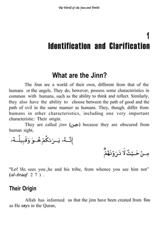 1
                     Identification and Clarification


                       What are the Jinn?
        The Jinn are a world of their own, different from that of the
humans or the angels. They do, however, possess some characteristics in
common with humans, such as the ability to think and reflect. Similarly,
they also have the ability to choose between the path of good and the
path of evil in the same manner as humans. They, though, differ from
humans in other characteristics, including one very important
characteristic: Their origin.
        They are called jinn     . because they are obscured from
human sight,




        He sees you he and his tribe, from whence you see him not”
            2 7 ) .


Their Origin
          Allah has informed us that the jinn have been created from
as He        in the Quran,
 
