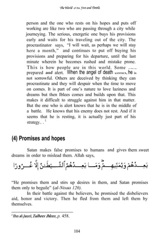 of the




       person and the one who rests on his hopes and puts off
       working are like two who are passing through a city while
       journeying. The serious, energetic one buys his provisions
       early and waits for his traveling out of the city. The
       procrastinator says, “I will wait, as perhaps we will stay
       here a month,” and continues to put off buying his
       provisions and preparing for his departure, until the last
        minute wherein he becomes rushed and mistake prone.
        T h i s is how people are in this world. Some           of them are



        prepared        alert. When the angel of death        he is
       not sorrowful. Others are deceived by thinking they can
        procrastinate and they will despair when the time to move
        on comes. It is part of one’s nature to love laziness and
        dreams but then Iblees comes and builds upon that. This
        makes it difficult to struggle against him in that matter.
        But the one who is alert knows that he is in the middle of
        a battle. He knows that his enemy does not rest. And if it
        seems that he is resting, it is actually just part of his
        strategy.. .


(4) Promises and hopes
        Satan makes false promises to humans and gives them sweet
dreams in order to mislead them. Allah says,




“He promises them and stirs up desires in them, and Satan promises
them only to beguile”             120).
        In their battle against the believers, he promised the disbelievers
aid, honor and victory. Then he fled from them and left them by
themselves.

                         p. 458.


                                   104
 