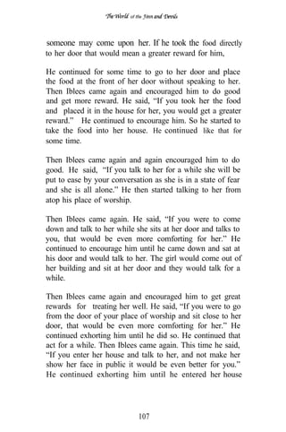 of tfie




someone may come upon her. If he took the food directly
to her door that would mean a greater reward for him,

He continued for some time to go to her door and place
the food at the front of her door without speaking to her.
Then Iblees came again and encouraged him to do good
and get more reward. He said, “If you took her the food
and placed it in the house for her, you would get a greater
reward.” He continued to encourage him. So he started to
take the food into her house. He continued like that for
some time.

Then Iblees came again and again encouraged him to do
good. He said, “If you talk to her for a while she will be
put to ease by your conversation as she is in a state of fear
and she is all alone.” He then started talking to her from
atop his place of worship.

Then Iblees came again. He said, “If you were to come
down and talk to her while she sits at her door and talks to
you, that would be even more comforting for her.” He
continued to encourage him until he came down and sat at
his door and would talk to her. The girl would come out of
her building and sit at her door and they would talk for a
while.

Then Iblees came again and encouraged him to get great
rewards for treating her well. He said, “If you were to go
from the door of your place of worship and sit close to her
door, that would be even more comforting for her.” He
continued exhorting him until he did so. He continued that
act for a while. Then Iblees came again. This time he said,
“If you enter her house and talk to her, and not make her
show her face in public it would be even better for you.”
He continued exhorting him until he entered her house




                               107
 
