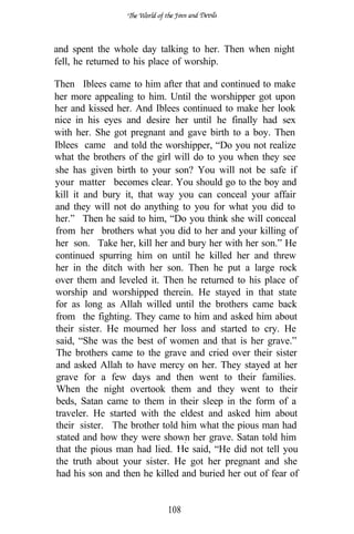 and spent the whole day talking to her. Then when night
fell, he returned to his place of worship.

Then Iblees came to him after that and continued to make
her more appealing to him. Until the worshipper got upon
her and kissed her. And Iblees continued to make her look
nice in his eyes and desire her until he finally had sex
with her. She got pregnant and gave birth to a boy. Then
Iblees came and told the worshipper, “Do you not realize
what the brothers of the girl will do to you when they see
she has given birth to your son? You will not be safe if
your matter becomes clear. You should go to the boy and
kill it and bury it, that way you can conceal your affair
and they will not do anything to you for what you did to
her.” Then he said to him, “Do you think she will conceal
from her brothers what you did to her and your killing of
her son. Take her, kill her and bury her with her son.” He
continued spurring him on until he killed her and threw
her in the ditch with her son. Then he put a large rock
over them and leveled it. Then he returned to his place of
worship and worshipped therein. He stayed in that state
for as long as Allah willed until the brothers came back
from the fighting. They came to him and asked him about
their sister. He mourned her loss and started to cry. He
said, “She was the best of women and that is her grave.”
The brothers came to the grave and cried over their sister
and asked Allah to have mercy on her. They stayed at her
grave for a few days and then went to their families.
When the night overtook them and they went to their
beds, Satan came to them in their sleep in the form of a
traveler. He started with the eldest and asked him about
their sister. The brother told him what the pious man had
 stated and how they were shown her grave. Satan told him
that the pious man had lied.       said, “He did not tell you
the truth about your sister. He got her pregnant and she
had his son and then he killed and buried her out of fear of


                            108
 