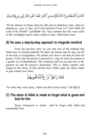 of      ad




“Or the likeness of Satan when he tells man to disbelieve, then, when he
disbelieves, says to him,       I am innocent of you. Lo! I fear Allah, the
Lord of the Worlds”’              16). They mention that this verse refers
to this worshipper and to others similar to him. Allah knows best.


(6) He uses a step-by-step approach to misguide mankind
         From the previous story we can note one of the methods that
Satan uses to mislead mankind. He takes the human step by step, not all
at one time, to misguidance. He neither over does it nor does he bore the
person. Every time the person is pleased by a step, he takes the human to
a greater act of disobedience. This continues until he can take him to the
greatest sin and the person’s destruction. This is Allah’s pattern with
respect to His slaves. If they deviate from Allah’s path, He allows Satan
to gain control over them.




“So when they went astray, Allah sent their hearts astray”


(7) The slave of Allah is made to forget what is good and
       best for him
      Satan whispered to Adam            until he forgot what Allah had
commanded him.
 