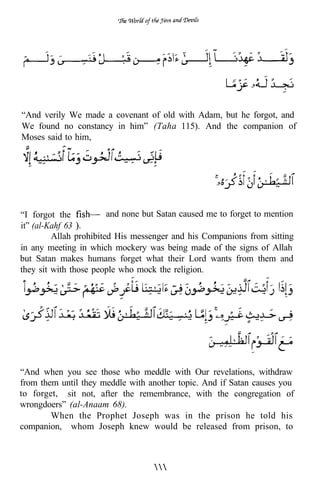 “And verily We made a covenant of old with Adam, but he forgot, and
We found no constancy in him” (Taha 115). And the companion of
Moses said to him,




“I forgot the           and none but Satan caused me to forget to mention
it” (al-Kahf 63
         Allah prohibited His messenger and his Companions from sitting
in any meeting in which mockery was being made of the signs of Allah
but Satan makes humans forget what their Lord wants from them and
they sit with those people who mock the religion.




“And when you see those who meddle with Our revelations, withdraw
from them until they meddle with another topic. And if Satan causes you
to forget, sit not, after the remembrance, with the congregation of
wrongdoers” (al-Anaam 68).
        When the Prophet Joseph was in the prison he told his
companion, whom Joseph knew would be released from prison, to
 