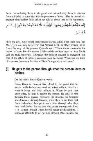 of       and




them, not ordering them to do good and not ordering them to abstain
from evil [due to some fear that he possesses of them]. This is one of his
greatest plots against faith. Allah has told us about that in His statement,




“It is the devil who would make (men) fear his allies. Fear them not; fear
Me, if you are truly believers”              175). other words, he is
feared by way of his patrons. Qataada said, “Their status is raised in the
hearts of men. For that reason Allah said do not fear them but fear Me if
you are truly believers. Whenever the faith of anyone is increased, the
fear of the allies of Satan is removed from his heart. Whenever the faith
of a person decreases, his fear of Satan’s supporters increases.”


(9) He gets to the person through what the person loves or
      desires
        On this topic, ibn al-Qayyim wrote,
        Satan flows in humans like blood to the point that he
        meets with the human’s soul and mixes with it. He asks it
        what it loves and what affects it. When he gets that
        knowledge, he uses it against the person. He gets to him
        through those means. Similarly, he informs his brothers
        and devotees. Among humans, when they desire their evil
        from each other, they get to each other through what they
        love and desire. For the one who enters through this door,
        it is a gate through which he will never be dissatisfied. If
        someone attempts to get to him through other means, the




                                       3
 
