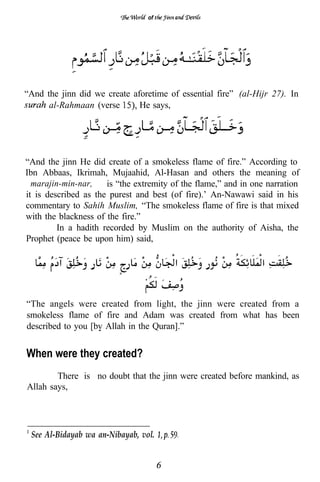 of




“And the jinn did we create aforetime of essential fire” (al-Hijr 27). In
      al-Rahmaan (verse       He says,




“And the jinn He did create of a smokeless flame of fire.” According to
Ibn Abbaas, Ikrimah, Mujaahid, Al-Hasan and others the meaning of
“marajin-min-nar,” is “the extremity of the flame,” and in one narration
it is described as the purest and best (of fire).’ An-Nawawi said in his
commentary to Sahih Muslim, “The smokeless flame of fire is that mixed
with the blackness of the fire.”
         In a hadith recorded by Muslim on the authority of Aisha, the
Prophet (peace be upon him) said,



                                0




“The angels were created from light, the jinn were created from a
smokeless flame of fire and Adam was created from what has been
described to you [bv Allah in the Quran].”


When were they created?
        There is no doubt that the jinn were created before mankind, as
Allah says,




 See Al-Bidayab wa an-Nibayab, vol.
 