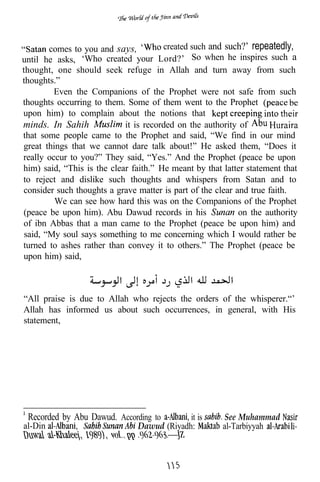 comes to you and says,         created such and such?’ repeatedly,
until he asks, ‘Who created your Lord?’ So when he inspires such a
thought, one should seek refuge in Allah and turn away from such
thoughts.”
         Even the Companions of the Prophet were not safe from such
thoughts occurring to them. Some of them went to the Prophet
upon him) to complain about the notions that
minds. In Sahih             it is recorded on the authority of
that some people came to the Prophet and said, “We find in our mind
great things that we cannot dare talk about!” He asked them, “Does it
really occur to you?” They said, “Yes.” And the Prophet (peace be upon
him) said, “This is the clear faith.” He meant by that latter statement that
to reject and dislike such thoughts and whispers from Satan and to
consider such thoughts a grave matter is part of the clear and true faith.
         We can see how hard this was on the Companions of the Prophet
(peace be upon him). Abu Dawud records in his               on the authority
of ibn Abbas that a man came to the Prophet (peace be upon him) and
 said, “My soul says something to me concerning which I would rather be
turned to ashes rather than convey it to others.” The Prophet (peace be
upon him) said,



“All praise is due to Allah who rejects the orders of the whisperer.“’
Allah has informed us about such occurrences, in general, with His
statement,




 Recorded by Abu Dawud. According to         it is      See Muhammad
al-Din                          Dawud (Riyadh:         al-Tarbiyyah
                           3,
 