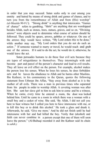 of the




in order that you may succeed. Satan seeks only to cast among you
enmity and hatred by means of strong drink and games of chance, and to
turn you from the remembrance of Allah and from (His) worship”
(al-Maaida 90-9 I     “Strong drink” is anything that intoxicates. “Games
of chance” refers to gambling. “Idols” are anything that are worshipped
besides Allah, such as stones, trees, statues, graves, and so on. “Divining
arrows” were objects used to determine what course of action should be
followed. They could be spears, arrows, pebbles or whatever. On one of
the arrows they would have written, “My Lord orders this to be done,”
while another may say, “My Lord orders that you do not do such an
action If someone wanted to marry or travel, he would reach and grab
one of the arrows. If it said to do the act, he would do it; otherwise, he
would leave the act.
         Satan persuades humans to do these four evil acts because they
are types of misguidance in themselves. They intermingle with and
become part and parcel of the person’s character and lead to evil results.
They all leave an evil effect on the person. For example, alcohol makes
the person lose his senses. When he loses his senses, he does forbidden
acts and he leaves the obedience to Allah and he harms other Muslims.
Ibn Katheer, in his commentary to the Quran, quotes the following
statement from Uthman ibn Affan, “Stay away from alcohol as it is the
mother of all evils. There was a man in previous times who separated
from his people in order to worship Allah. A coveting woman was after
him. She sent her slave girl to him to ask him to come and be a witness.
When he came, every time he entered a room, the door was locked
behind him. Until he came to a room in which there was a woman with a
small boy and a casket of wine. She said, ‘By Allah, I did not call you
here to bear witness but I called you here to have intercourse with me, or
to kill this boy or to drink this alcohol.’ He took a glass and drank it.
Afterwards, he said, ‘Give me more.’ And he did not finish until he had
intercourse with her and had killed the boy. Verily that (alcohol) and
faith can never combine in a person except that one of them will soon
leave the person.” (Al-Baihaqi recorded it and ibn Katheer said its chain
is sahih.)




                                   118
 
