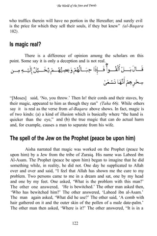 who traffics therein will have no portion in the Hereafter; and surely evil
is the price for which they sell their souls, if they but knew” (al-Baqara
102) .


Is magic real?
        There is a difference of opinion among the scholars on this
point. Some say it is only a deception and is not real.




“[Moses] said, ‘No, you throw.’ Then lo! their cords and their staves, by
their magic, appeared to him as though they ran” (Taha 66). While others
say it is real as the verse from al-Baqara above shows. In fact, magic is
of two kinds: (a) a kind of illusion which is basically where “the hand is
quicker than the eye,” and (b) the true magic that can do actual harm
and, for example, causes a man to separate from his wife.


The spell of the Jew on the Prophet (peace be upon him)
        Aisha narrated that magic was worked on the Prophet (peace be
upon him) by a Jew from the tribe of Zuraiq. His name was Labeed ibn
Al-Asam. The Prophet (peace be upon him) began to imagine that he did
something while, in reality, he did not. One day he supplicated to Allah
over and over and said, “I feel that Allah has shown me the cure to my
problem. Two persons came to me in a dream and sat, one by my head
and one by my feet. One asked, ‘What is the problem with this man?’
The other one answered, ‘He is bewitched.’ The other man asked then,
‘Who has bewitched him?’ The other answered, ‘Labeed ibn al-Asam.’
The man again asked, ‘What did he use?’ The other said, ‘A comb with
hair gathered on it and the outer skin of the pollen of a male date-palm.’
The other man then asked, ‘Where is it?’ The other answered, “It is in a


                                   122
 
