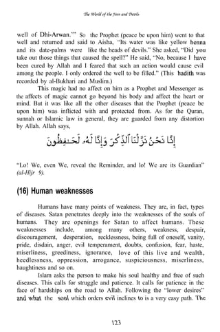 well of                  SO the Prophet (peace be upon him) went to that
well and returned and said to Aisha, “Its water was like yellow
and its date-palms were like the heads of devils.” She asked, “Did
take out those things that caused the spell?” He said, “No, because I
been cured by Allah and I feared that such an action would cause evil
among the people. I only ordered the well to be filled.” (This        was
recorded by al-Bukhari and Muslim.)
         This magic had no affect on him as a Prophet and Messenger as
the affects of magic cannot go beyond his body and affect the heart or
mind. But it was like all the other diseases that the Prophet (peace be
upon him) was inflicted with and protected from. As for the Quran,
sunnah or Islamic law in general, they are guarded from any distortion
by Allah. Allah says,




“Lo! We, even We, reveal the Reminder, and lo! We are its Guardian”
(al-Hijr 9).


(16) Human weaknesses
         Humans have many points of weakness. They are, in fact, types
of diseases. Satan penetrates deeply into the weaknesses of the souls of
humans. They are openings for Satan to affect humans. These
weaknesses include,         among many others, weakness, despair,
discouragement, desperation, recklessness, being full of oneself, vanity,
pride, disdain, anger, evil temperament, doubts, confusion, fear, haste,
miserliness, greediness, ignorance, love of this live and wealth,
heedlessness, oppression, arrogance, suspiciousness, miserliness,
haughtiness and so on.
         Islam asks the person to make his soul healthy and free of such
diseases. This calls for struggle and patience. It calls for patience in the
face of hardships on the road to Allah. Following the “lower desires”
            the       which orders      inclines is a very easy path.
 