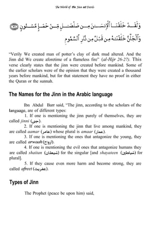 tfie   ad




“Verily We created man of potter’s clay of dark mud altered. And the
Jinn did We create aforetime of a flameless fire”             26-27). This
verse clearly states that the jinn were created before mankind. Some of
the earlier scholars were of the opinion that they were created a thousand
years before mankind, but for that statement they have no proof in either
the Quran or the sunnah.


The Names for the Jinn in the Arabic language
         Ibn Abdul Barr said, “The jinn, according to the scholars of the
           are of different types:
         1. If one is mentioning the jinn purely of themselves, they are
called jinni
         2. If one is mentioning the jinn that live among mankind, they
are called aamar          whose plural is amaar
         3. If one is mentioning the ones that antagonize the young, they
are called
         4. If one is mentioning the evil ones that antagonize humans they
are called shaitan             for the singular [and shayateen          for
plural].
         5. If they cause even more harm and become strong, they are
called


Types of Jinn
        The Prophet (peace be upon him) said,
 