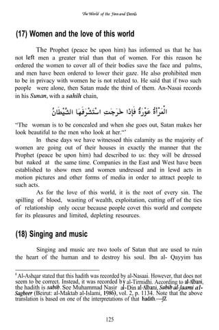 of the




(17) Women and the love of this world
         The Prophet (peace be upon him) has informed us that he has
not       men a greater trial than that of women. For this reason he
ordered the women to cover all of their bodies save the face and palms,
and men have been ordered to lower their gaze. He also prohibited men
to be in privacy with women he is not related to. He said that if two such
people were alone, then Satan made the third of them. An-Nasai records
in his        with a sahih chain,



“The woman is to be concealed and when she goes out, Satan makes her
look beautiful to the men who look at her.“’
         In these days we have witnessed this calamity as the majority of
women are going out of their houses in exactly the manner that the
Prophet (peace be upon him) had described to us: they will be dressed
but naked at the same time. Companies in the East and West have been
established to show men and women undressed and in lewd acts in
motion pictures and other forms of media in order to attract people to
such acts.
         As for the love of this world, it is the root of every sin. The
spilling of blood, wasting of wealth, exploitation, cutting off of the ties
of relationship only occur because people covet this world and compete
for its pleasures and limited, depleting resources.


(18) Singing and music
        Singing and music are two tools of Satan that are used to ruin
the heart of the human and to destroy his soul. Ibn al- Qayyim has

 Al-Ashqar stated that this hadith was recorded by al-Nasaai. However, that does not
seem to be correct. Instead, it was recorded b al-Tirmidhi. According to
the hadith is         See Muhammad Nasir a -Din                                  al-
         (Beirut: al-Maktab al-Islami,          vol. 2, p. 1134. Note that the above
translation is based on one of the interpretations of that


                                         125
 