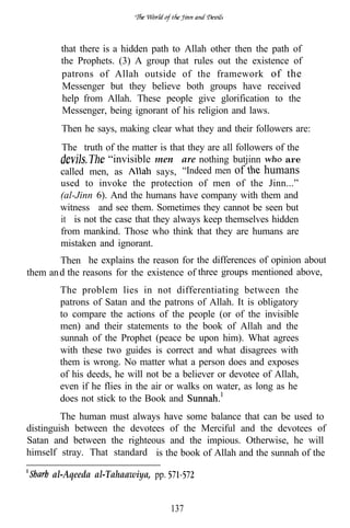 that there is a hidden path to Allah other then the path of
        the Prophets. (3) A group that rules out the existence of
        patrons of Allah outside of the framework of the
        Messenger but they believe both groups have received
        help from Allah. These people give glorification to the
        Messenger, being ignorant of his religion and laws.
        Then he says, making clear what they and their followers are:
        The truth of the matter is that they are all followers of the
                    “invisible men” are nothing butjinn          are
        called men, as           says, “Indeed men of       humans
        used to invoke the protection of men of the Jinn...”
        (al-Jinn 6). And the humans have company with them and
        witness and see them. Sometimes they cannot be seen but
        it is not the case that they always keep themselves hidden
        from mankind. Those who think that they are humans are
        mistaken and ignorant.
        Then he explains the reason for the differences of opinion about
them an d the reasons for the existence of three groups mentioned above,
        The problem lies in not differentiating between the
        patrons of Satan and the patrons of Allah. It is obligatory
        to compare the actions of the people (or of the invisible
        men) and their statements to the book of Allah and the
        sunnah of the Prophet (peace be upon him). What agrees
        with these two guides is correct and what disagrees with
        them is wrong. No matter what a person does and exposes
        of his deeds, he will not be a believer or devotee of Allah,
        even if he flies in the air or walks on water, as long as he
        does not stick to the Book and
         The human must always have some balance that can be used to
distinguish between the devotees of the Merciful and the devotees of
Satan and between the righteous and the impious. Otherwise, he will
himself stray. That standard is the book of Allah and the sunnah of the

      al-Aqeeda al-Tahaawiya, pp.


                                    137
 