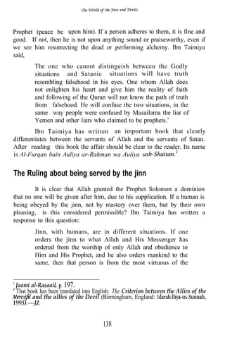 Prophet (peace be upon him). If a person adheres to them, it is fine and
good. If not, then he is not upon anything sound or praiseworthy, even if
we see him resurrecting the dead or performing alchemy. Ibn Taimiya
said,
         The one who cannot distinguish between the Godly
         situations and Satanic situations will have truth
         resembling falsehood in his eyes. One whom Allah does
         not enlighten his heart and give him the reality of faith
         and following of the Quran will not know the path of truth
         from falsehood. He will confuse the two situations, in the
         same way people were confused by Musailama the liar of
         Yemen and other liars who claimed to be prophets.’
         Ibn Taimiya has written an important book that clearly
differentiates between the servants of Allah and the servants of Satan.
After reading this book the affair should be clear to the reader. Its name
is Al-Furqan bain Auliya ar-Rahman wa Auliya


The Ruling about being served by the jinn
         It is clear that Allah granted the Prophet Solomon a dominion
that no one will be given after him, due to his supplication. If a human is
being obeyed by the jinn, not by mastery over them, but by their own
pleasing, is this considered permissible? Ibn Taimiya has written a
response to this question:
         Jinn, with humans, are in different situations. If one
         orders the jinn to what Allah and His Messenger has
         ordered from the worship of only Allah and obedience to
         Him and His Prophet, and he also orders mankind to the
         same, then that person is from the most virtuous of the


 Jaami al-Rasaail, 197.
 That book has been translated into English: The Criterion between the Allies of the
        and the allies of the Devil (Birmingham, England:



                                       138
 