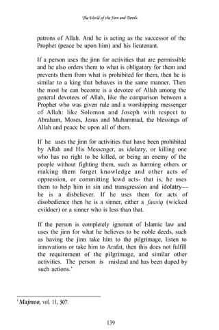 patrons of Allah. And he is acting as the successor of the
       Prophet (peace be upon him) and his lieutenant.

       If a person uses the jinn for activities that are permissible
       and he also orders them to what is obligatory for them and
       prevents them from what is prohibited for them, then he is
       similar to a king that behaves in the same manner. Then
       the most he can become is a devotee of Allah among the
       general devotees of Allah, like the comparison between a
       Prophet who was given rule and a worshipping messenger
       of Allah: like Solomon and Joseph with respect to
       Abraham, Moses, Jesus and Muhammad, the blessings of
       Allah and peace be upon all of them.

       If he uses the jinn for activities that have been prohibited
       by Allah and His Messenger, as idolatry, or killing one
       who has no right to be killed, or being an enemy of the
       people without fighting them, such as harming others or
       making them forget knowledge and other acts of
       oppression, or committing lewd acts- that is, he uses
       them to help him in sin and transgression and
       he is a disbeliever. If he uses them for acts of
       disobedience then he is a sinner, either a faasiq (wicked
       evildoer) or a sinner who is less than that.

       If the person is completely ignorant of Islamic law and
       uses the jinn for what he believes to be noble deeds, such
       as having the jinn take him to the pilgrimage, listen to
       innovations or take him to Arafat, then this does not fulfill
       the requirement of the pilgrimage, and similar other
       activities. The person is mislead and has been duped by
       such actions.’




Majmoo, vol. 11,


                                   139
 