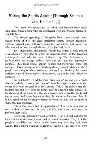 Making the Spirits Appear [Through Seances
                and Channeling]
         Talk about the appearance of spirits had become widespread
these days. Many people who are considered wise and prudent believe in
this falsehood.
         The alleged appearing of the spirits have come through many
means. Some of it is just clear fabrication simply through deception,
trickery, psychological influence, scientific instruments and so on. In
other cases it is done through the use of the jinn and devils.
         Dr. Muhammad Muhammad Hussain has written a book entitled
al-Roohiya al-Hadeetha in which he uncovers much of the deception
that is performed under the name of this activity. The charlatans never
perform their acts except under a very dim red light that approaches
darkness. They make bodies appear. Sounds and movements come that
darkness. Even the one who is watching closely cannot determine where
people are sitting or where voices are coming from. Similarly, he cannot
distinguish the different aspects of the room, such as its walls, doors or
windows.
         In that book, Dr. Muhammad discusses al-Khibaa (a separate
chamber) which is a room that is cut off from the people present or in the
corner or a room covered by a thick curtain. This is the place where the
medium sits and it is from his hands that the alleged bodies appear. In
the darkness of the room, it is that dark corner from where the spirits and
voices come. And when they return they also return to that same place. It
 is not permitted for the people present to touch or look into the spirit or
 shape that has appeared.
         The author states that the spiritualists will never be at a loss, in
 such a dark environment, for any scientific instruments they need to
 perform their tricks.
         Deceiving humans by such deception is an old and well-known
trick that the devils have always used to mislead mankind. They seek the
people’s credibility and honor in the ‘same way that they seek their
wealth. Ibn Taimiya discussed a group of people of his time who were



                                   140
 