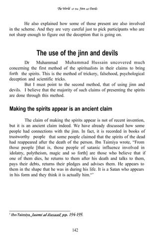 of the   ad




         He also explained how some of those present are also involved
in the scheme. And they are very careful just to pick participants who are
not sharp enough to figure out the deception that is going on.



               The use of the jinn and devils
        Dr     Muhammad         Muhammad Hussain uncovered much
concerning the first method of the spiritualists in their claims to bring
forth the spirits. This is the method of trickery, falsehood, psychological
deception and scientific tricks.
        But I must point to the second method, that of using jinn and
devils. I believe that the majority of such claims of presenting the spirits
are done through this method.


Making the spirits appear is an ancient claim
         The claim of making the spirits appear is not of recent invention,
but it is an ancient claim indeed. We have already discussed how some
people had connections with the jinn. In fact, it is recorded in books of
trustworthy people that some people claimed that the spirits of the dead
had reappeared after the death of the person. Ibn Taimiya wrote, “From
those people [that is, those people of satanic influence involved in
idolatry, polytheism, magic and so forth] are those who believe that if
one of them dies, he returns to them after his death and talks to them,
pays their debts, returns their pledges and advises them. He appears to
them in the shape that he was in during his life. It is a Satan who appears
in his form and they think it is actually him.“’




                             pp.



                                   142
 